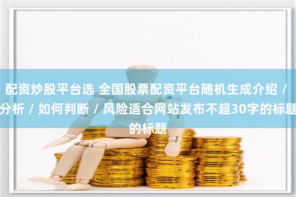 配资炒股平台选 全国股票配资平台随机生成介绍 / 分析 / 如何判断 / 风险适合网站发布不超30字的标题